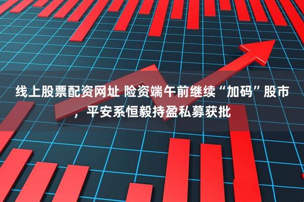 线上股票配资网址 险资端午前继续“加码”股市，平安系恒毅持盈私募获批