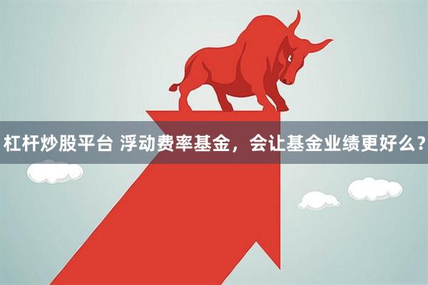 杠杆炒股平台 浮动费率基金，会让基金业绩更好么？