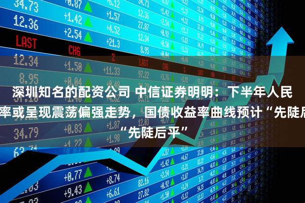 深圳知名的配资公司 中信证券明明：下半年人民币汇率或呈现震荡偏强走势，国债收益率曲线预计“先陡后平”