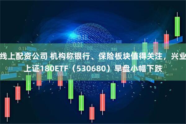 线上配资公司 机构称银行、保险板块值得关注，兴业上证180ETF（530680）早盘小幅下跌