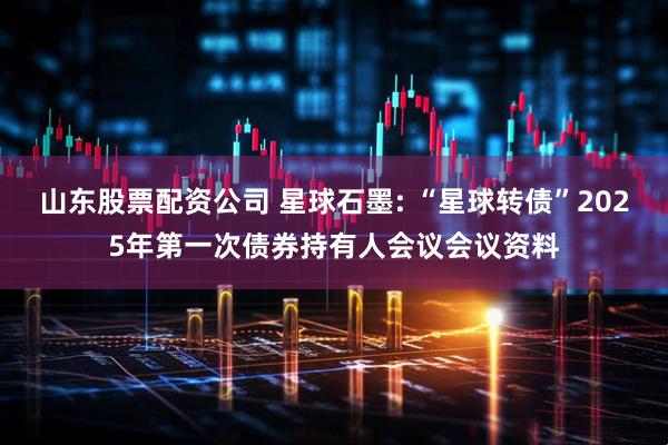 山东股票配资公司 星球石墨: “星球转债”2025年第一次债券持有人会议会议资料