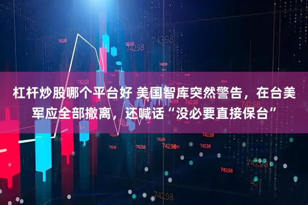 杠杆炒股哪个平台好 美国智库突然警告，在台美军应全部撤离，还喊话“没必要直接保台”