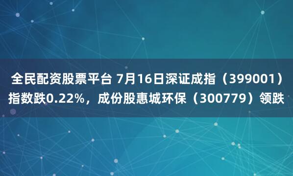 全民配资股票平台 7月16日深证成指（399001）指数跌0.22%，成份股惠城环保（300779）领跌