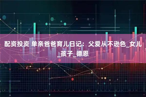 配资投资 单亲爸爸育儿日记：父爱从不逊色_女儿_孩子_德恩