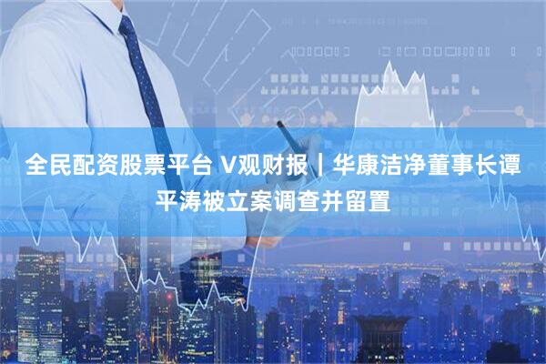 全民配资股票平台 V观财报｜华康洁净董事长谭平涛被立案调查并留置