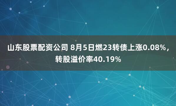 山东股票配资公司 8月5日燃23转债上涨0.08%，转股溢价率40.19%