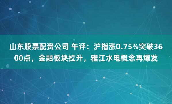 山东股票配资公司 午评：沪指涨0.75%突破3600点，金融板块拉升，雅江水电概念再爆发