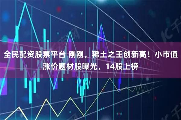 全民配资股票平台 刚刚，稀土之王创新高！小市值涨价题材股曝光，14股上榜