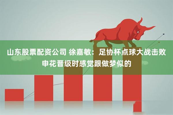 山东股票配资公司 徐嘉敏：足协杯点球大战击败申花晋级时感觉跟做梦似的