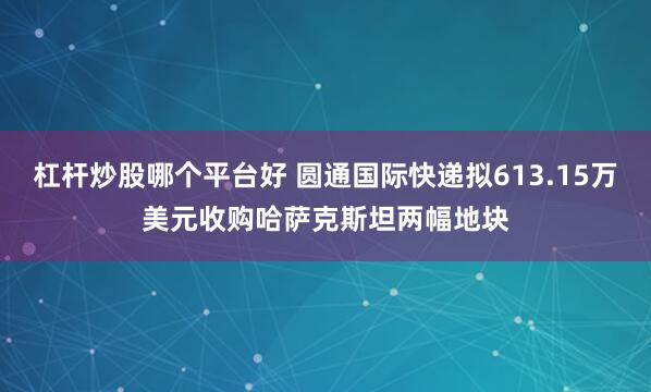 杠杆炒股哪个平台好 圆通国际快递拟613.15万美元收购哈萨克斯坦两幅地块