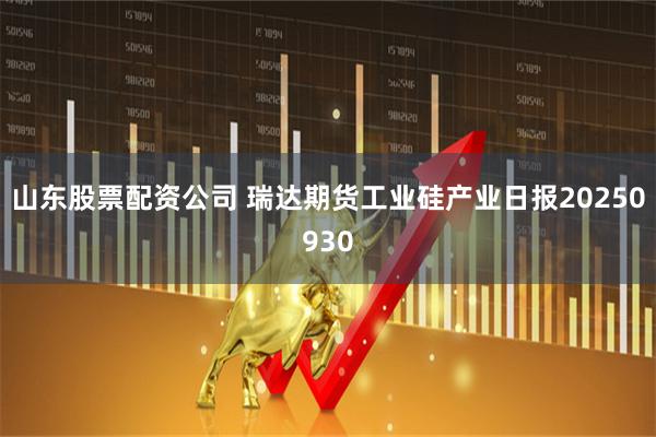 山东股票配资公司 瑞达期货工业硅产业日报20250930