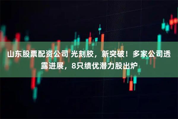 山东股票配资公司 光刻胶，新突破！多家公司透露进展，8只绩优潜力股出炉