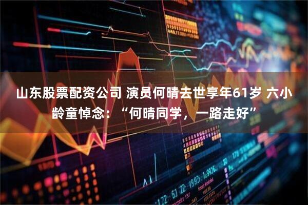 山东股票配资公司 演员何晴去世享年61岁 六小龄童悼念：“何晴同学，一路走好”