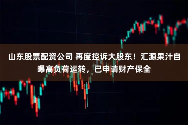 山东股票配资公司 再度控诉大股东！汇源果汁自曝高负荷运转，已申请财产保全