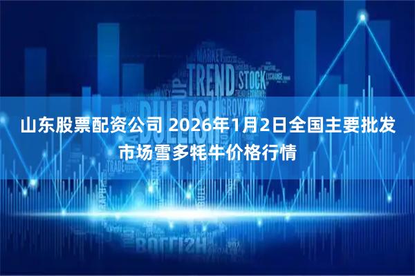 山东股票配资公司 2026年1月2日全国主要批发市场雪多牦牛价格行情