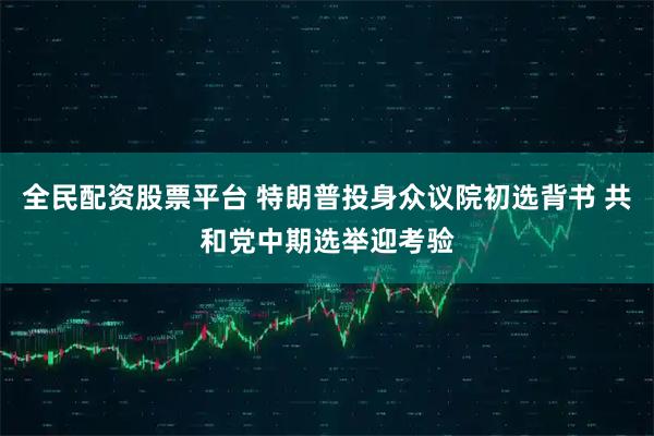 全民配资股票平台 特朗普投身众议院初选背书 共和党中期选举迎考验