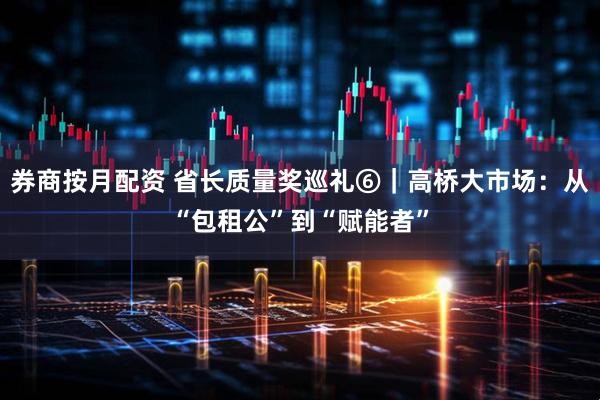 券商按月配资 省长质量奖巡礼⑥｜高桥大市场：从“包租公”到“赋能者”