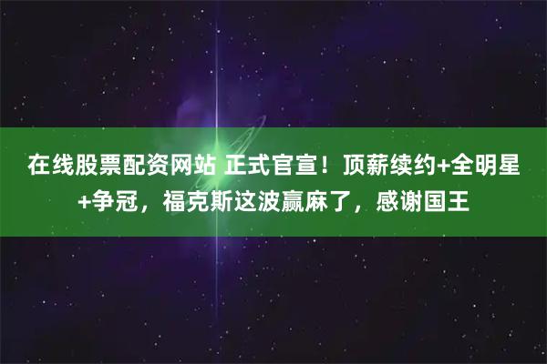 在线股票配资网站 正式官宣！顶薪续约+全明星+争冠，福克斯这波赢麻了，感谢国王