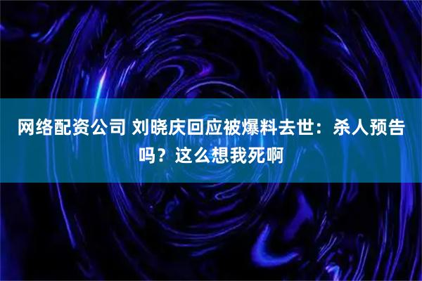 网络配资公司 刘晓庆回应被爆料去世：杀人预告吗？这么想我死啊