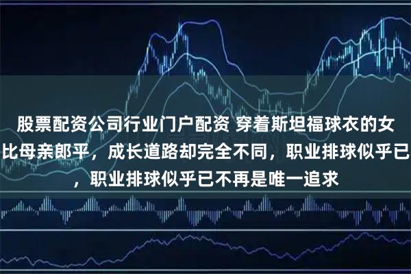 股票配资公司行业门户配资 穿着斯坦福球衣的女孩空降赛场，堪比母亲郎平，成长道路却完全不同，职业排球似乎已不再是唯一追求